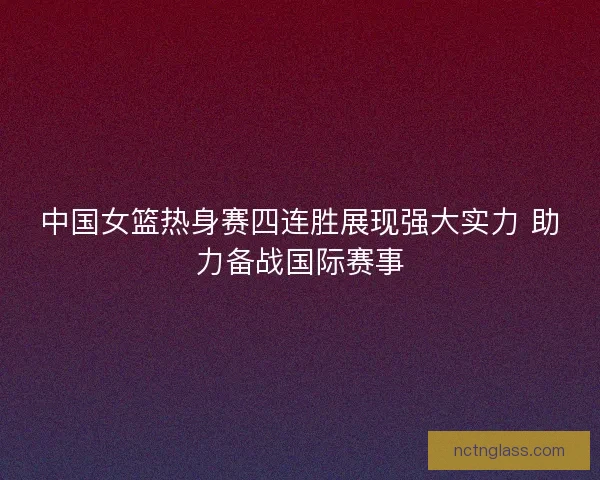 中国女篮热身赛四连胜展现强大实力 助力备战国际赛事
