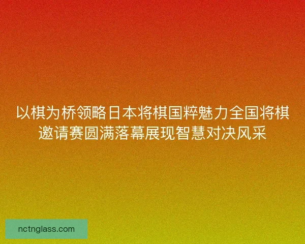 以棋为桥领略日本将棋国粹魅力全国将棋邀请赛圆满落幕展现智慧对决风采