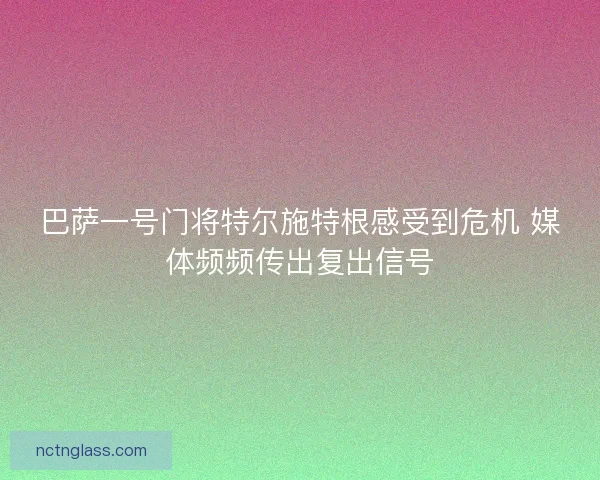 巴萨一号门将特尔施特根感受到危机 媒体频频传出复出信号
