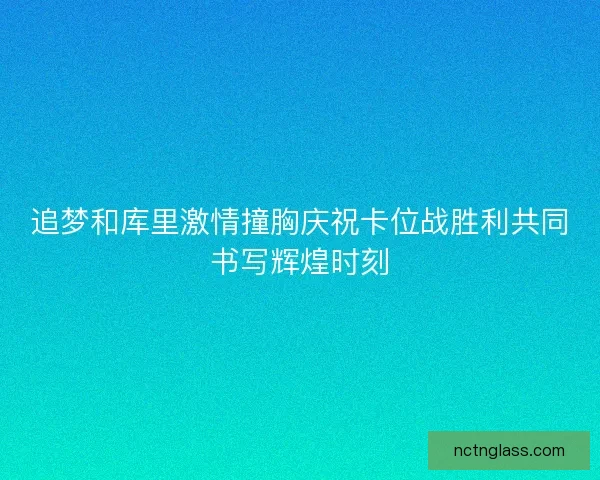 追梦和库里激情撞胸庆祝卡位战胜利共同书写辉煌时刻