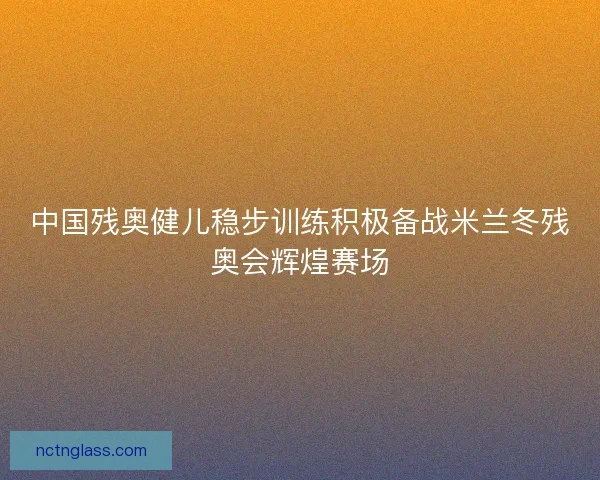 中国残奥健儿稳步训练积极备战米兰冬残奥会辉煌赛场
