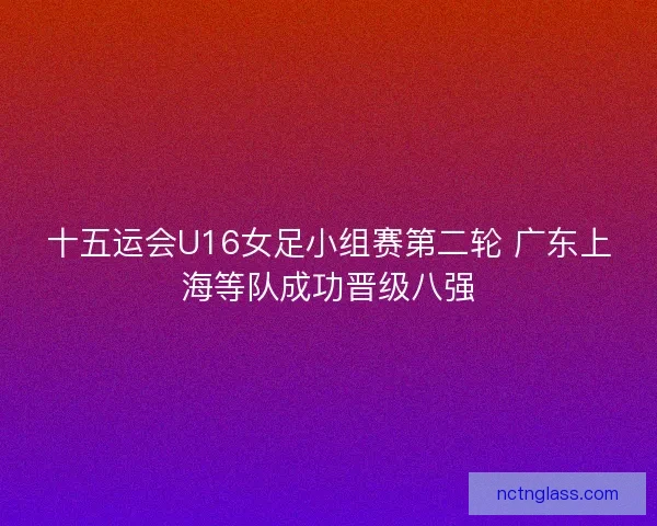 十五运会U16女足小组赛第二轮 广东上海等队成功晋级八强
