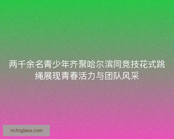 两千余名青少年齐聚哈尔滨同竞技花式跳绳展现青春活力与团队风采
