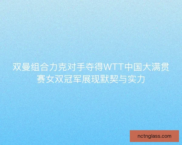 双曼组合力克对手夺得WTT中国大满贯赛女双冠军展现默契与实力