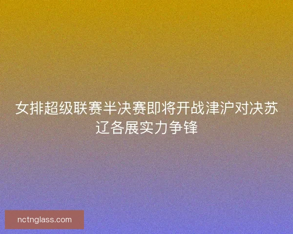女排超级联赛半决赛即将开战津沪对决苏辽各展实力争锋