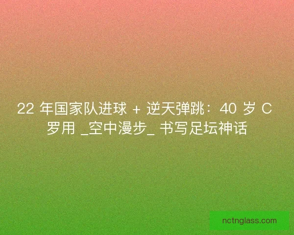22 年国家队进球 + 逆天弹跳：40 岁 C 罗用 _空中漫步_ 书写足坛神话