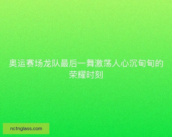 奥运赛场龙队最后一舞激荡人心沉甸甸的荣耀时刻
