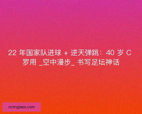 22 年国家队进球 + 逆天弹跳：40 岁 C 罗用 _空中漫步_ 书写足坛神话