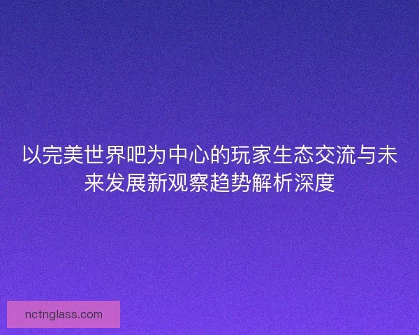 以完美世界吧为中心的玩家生态交流与未来发展新观察趋势解析深度