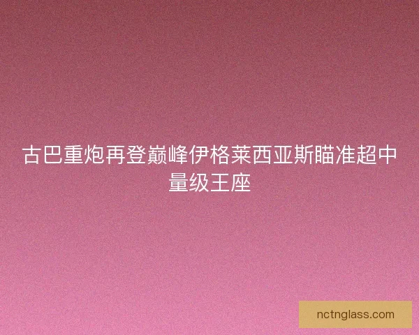 古巴重炮再登巅峰伊格莱西亚斯瞄准超中量级王座
