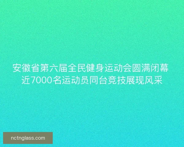 安徽省第六届全民健身运动会圆满闭幕 近7000名运动员同台竞技展现风采